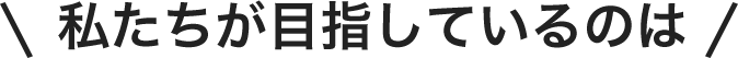 私たちが目指しているのは